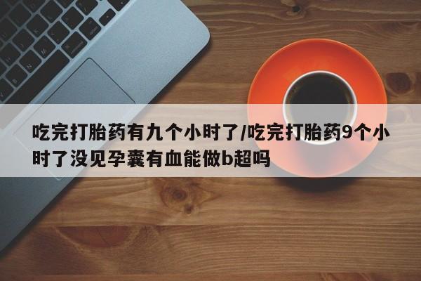 药流药联系微信吃完打胎药有九个小时了/吃完打胎药9个小时了没见孕囊有血能做b超吗