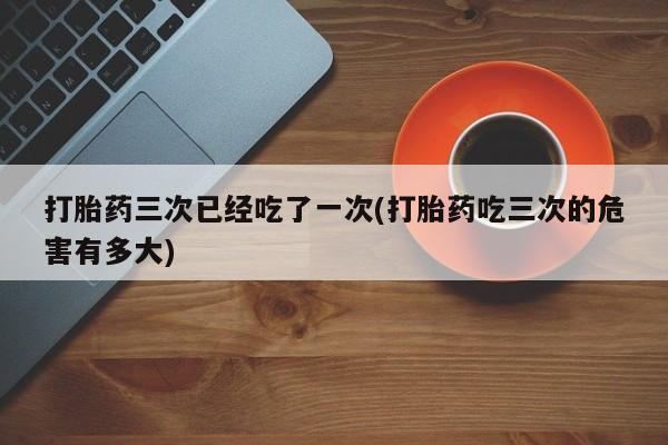 药流药联系微信打胎药三次已经吃了一次(打胎药吃三次的危害有多大)