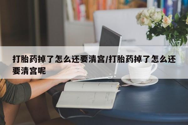 药流药联系微信打胎药掉了怎么还要清宫/打胎药掉了怎么还要清宫呢