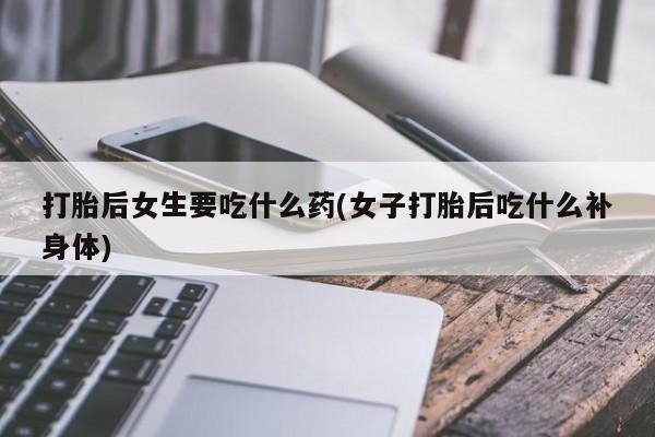 药流药联系微信打胎后女生要吃什么药(女子打胎后吃什么补身体)