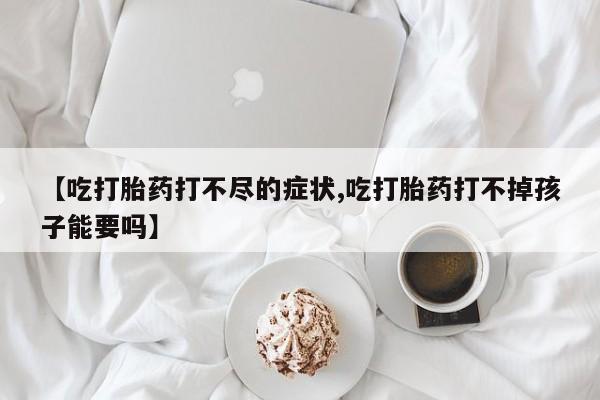 药流药联系微信【吃打胎药打不尽的症状,吃打胎药打不掉孩子能要吗】