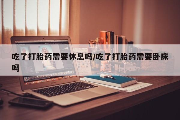 药流药联系微信吃了打胎药需要休息吗/吃了打胎药需要卧床吗