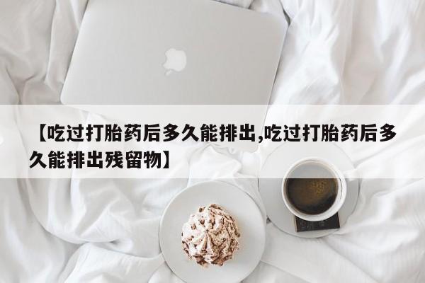 药流药联系微信【吃过打胎药后多久能排出,吃过打胎药后多久能排出残留物】