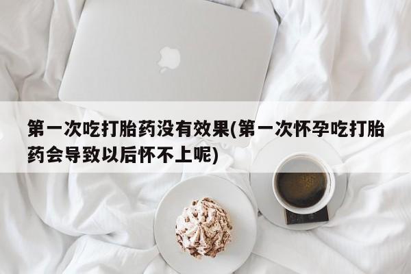 药流药联系微信第一次吃打胎药没有效果(第一次怀孕吃打胎药会导致以后怀不上呢)
