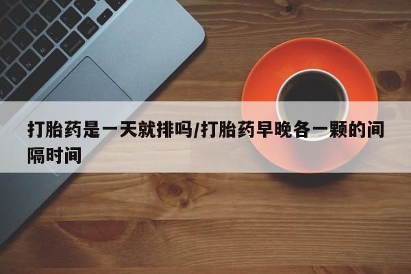 药流药联系微信打胎药是一天就排吗/打胎药早晚各一颗的间隔时间