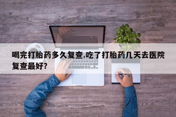 药流药联系微信喝完打胎药多久复查.吃了打胎药几天去医院复查最好？