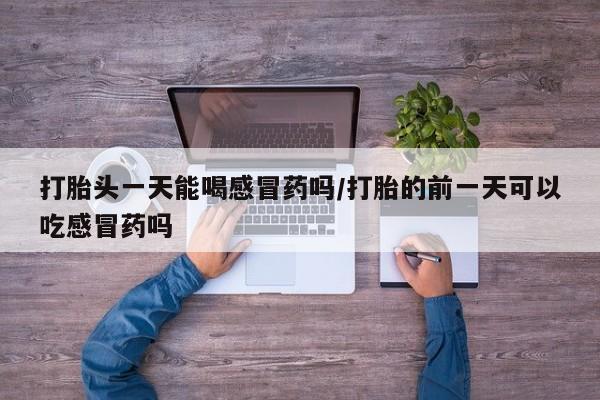药流药联系微信打胎头一天能喝感冒药吗/打胎的前一天可以吃感冒药吗
