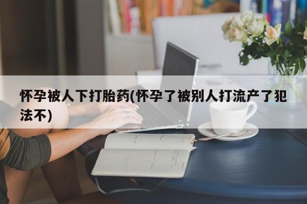 药流药联系微信怀孕被人下打胎药(怀孕了被别人打流产了犯法不)