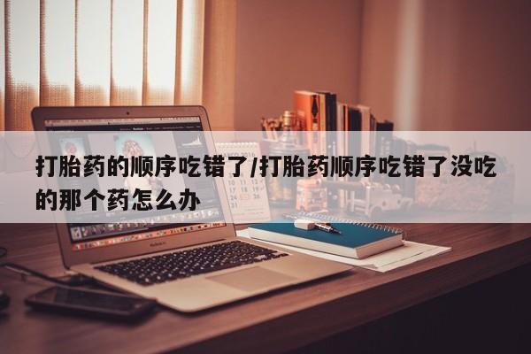 药流药联系微信打胎药的顺序吃错了/打胎药顺序吃错了没吃的那个药怎么办