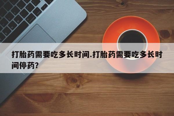 药流药联系微信打胎药需要吃多长时间.打胎药需要吃多长时间停药？
