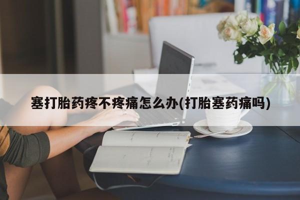 药流药联系微信塞打胎药疼不疼痛怎么办(打胎塞药痛吗)
