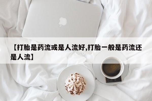 药流药联系微信【打胎是药流或是人流好,打胎一般是药流还是人流】