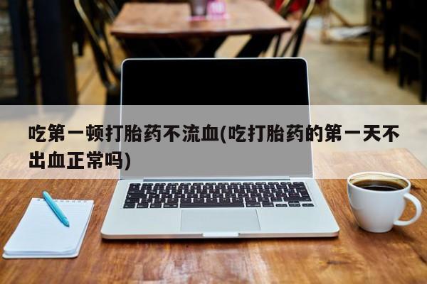 药流药联系微信吃第一顿打胎药不流血(吃打胎药的第一天不出血正常吗)