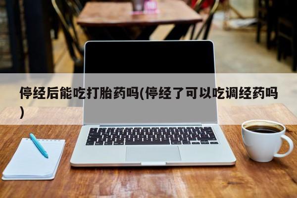 药流药联系微信停经后能吃打胎药吗(停经了可以吃调经药吗)