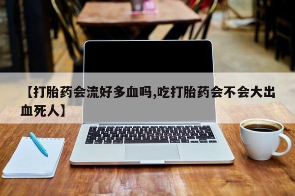 药流药联系微信【打胎药会流好多血吗,吃打胎药会不会大出血死人】