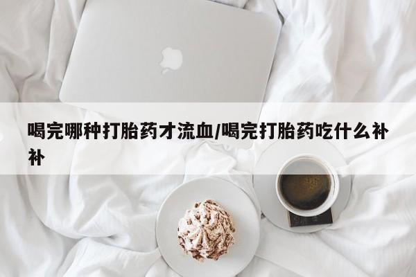 药流药联系微信喝完哪种打胎药才流血/喝完打胎药吃什么补补