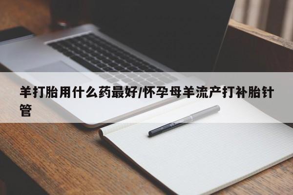 药流药联系微信羊打胎用什么药最好/怀孕母羊流产打补胎针管