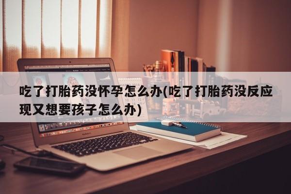 药流药联系微信吃了打胎药没怀孕怎么办(吃了打胎药没反应现又想要孩子怎么办)