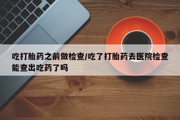 药流药联系微信吃打胎药之前做检查/吃了打胎药去医院检查能查出吃药了吗