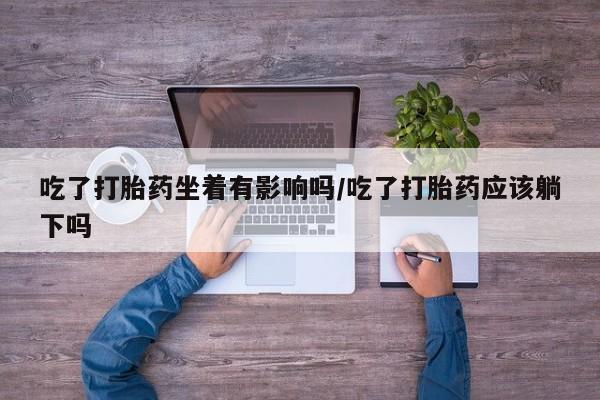 药流药联系微信吃了打胎药坐着有影响吗/吃了打胎药应该躺下吗