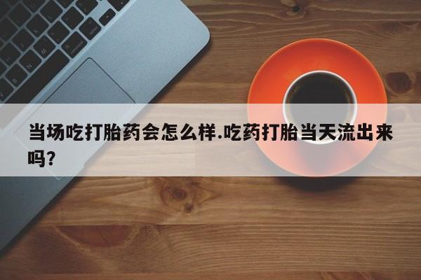药流药联系微信当场吃打胎药会怎么样.吃药打胎当天流出来吗？