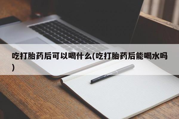 药流药联系微信吃打胎药后可以喝什么(吃打胎药后能喝水吗)