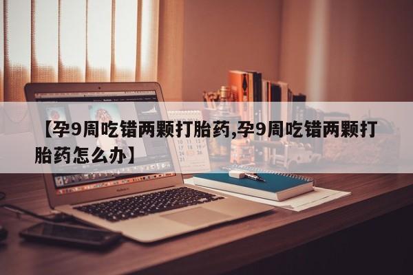 药流药联系微信【孕9周吃错两颗打胎药,孕9周吃错两颗打胎药怎么办】