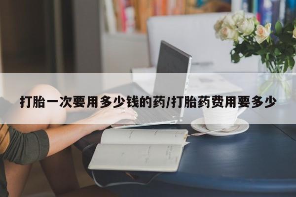 药流药联系微信打胎一次要用多少钱的药/打胎药费用要多少