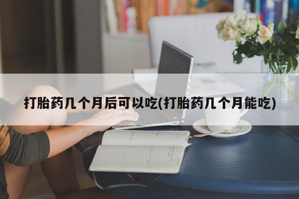 药流药联系微信打胎药几个月后可以吃(打胎药几个月能吃)
