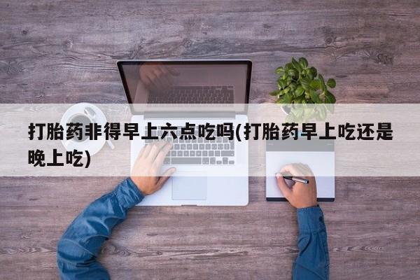 药流药联系微信打胎药非得早上六点吃吗(打胎药早上吃还是晚上吃)