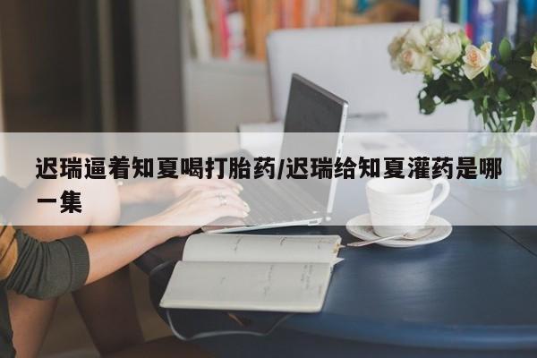 药流药联系微信迟瑞逼着知夏喝打胎药/迟瑞给知夏灌药是哪一集