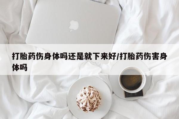 药流药联系微信打胎药伤身体吗还是就下来好/打胎药伤害身体吗