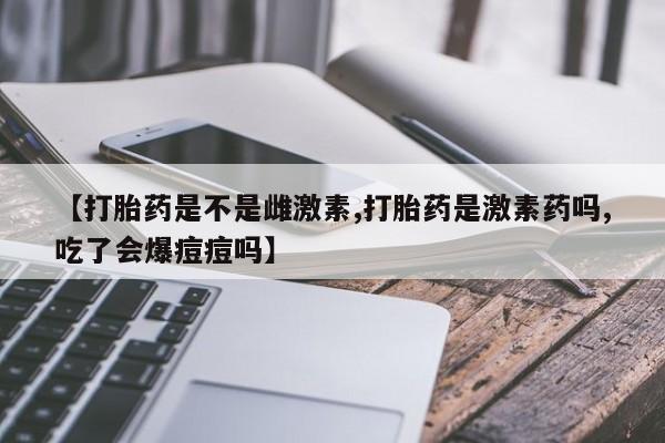 药流药联系微信【打胎药是不是雌激素,打胎药是激素药吗,吃了会爆痘痘吗】