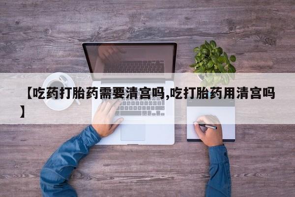 药流药联系微信【吃药打胎药需要清宫吗,吃打胎药用清宫吗】