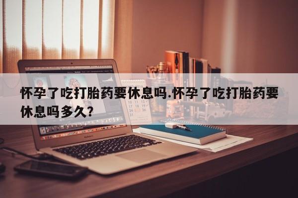 药流药联系微信怀孕了吃打胎药要休息吗.怀孕了吃打胎药要休息吗多久？