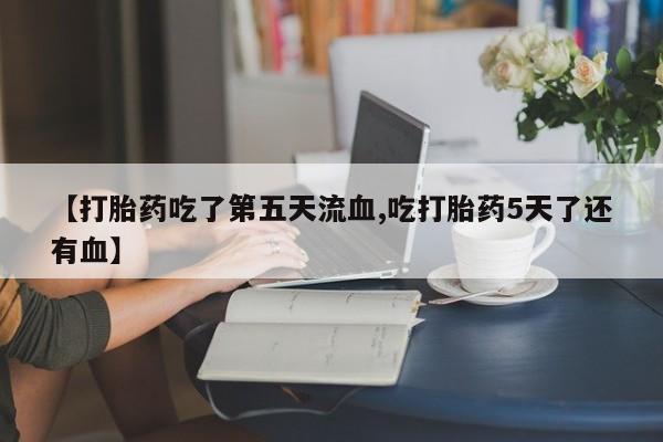 药流药联系微信【打胎药吃了第五天流血,吃打胎药5天了还有血】
