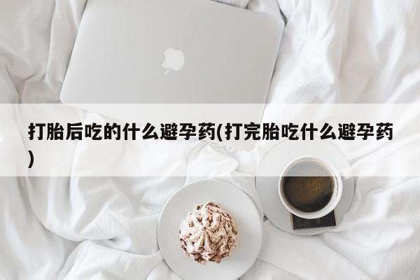 药流药联系微信打胎后吃的什么避孕药(打完胎吃什么避孕药)