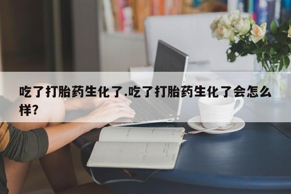 药流药联系微信吃了打胎药生化了.吃了打胎药生化了会怎么样？