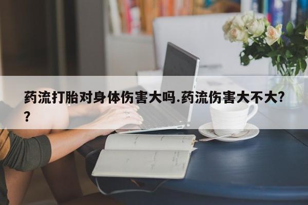 药流药联系微信药流打胎对身体伤害大吗.药流伤害大不大?？