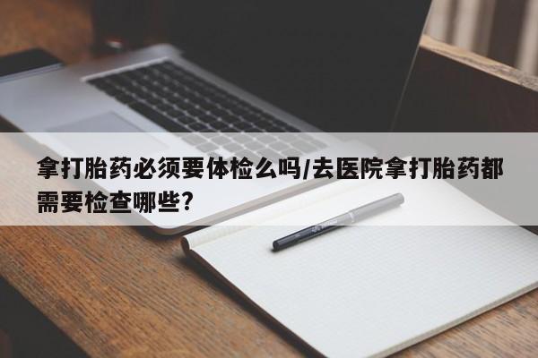 药流药联系微信拿打胎药必须要体检么吗/去医院拿打胎药都需要检查哪些?