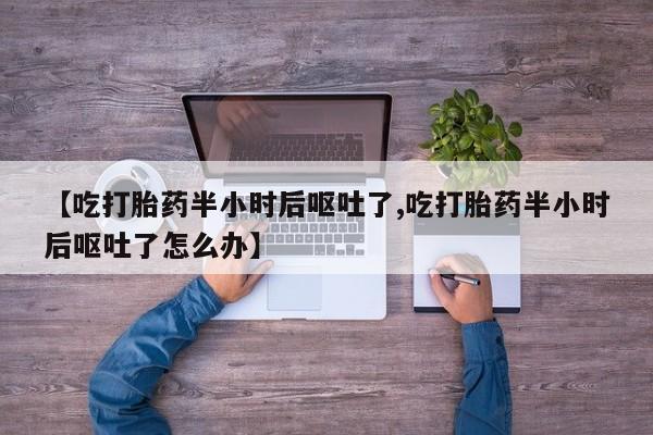 药流药联系微信【吃打胎药半小时后呕吐了,吃打胎药半小时后呕吐了怎么办】