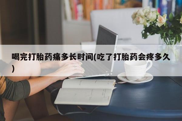 药流药联系微信喝完打胎药痛多长时间(吃了打胎药会疼多久)