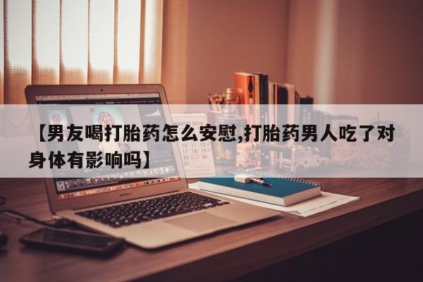 药流药联系微信【男友喝打胎药怎么安慰,打胎药男人吃了对身体有影响吗】