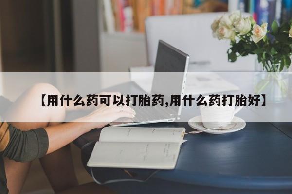 药流药联系微信【用什么药可以打胎药,用什么药打胎好】
