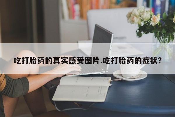 药流药联系微信吃打胎药的真实感受图片.吃打胎药的症状？