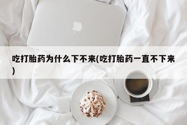 药流药联系微信吃打胎药为什么下不来(吃打胎药一直不下来)
