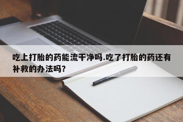 药流药联系微信吃上打胎的药能流干净吗.吃了打胎的药还有补救的办法吗？
