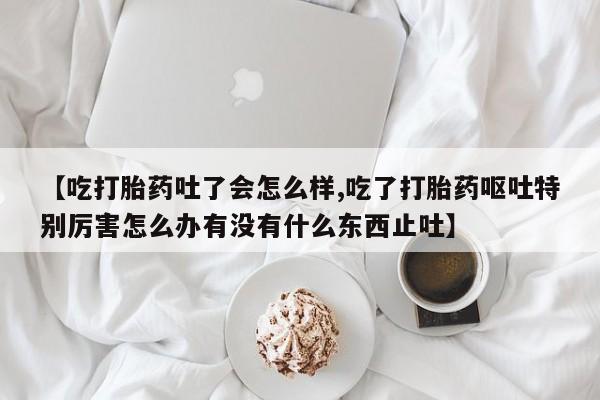 药流药联系微信【吃打胎药吐了会怎么样,吃了打胎药呕吐特别厉害怎么办有没有什么东西止吐】