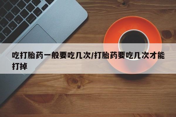 药流药联系微信吃打胎药一般要吃几次/打胎药要吃几次才能打掉