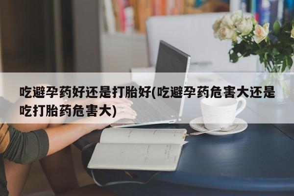 药流药联系微信吃避孕药好还是打胎好(吃避孕药危害大还是吃打胎药危害大)